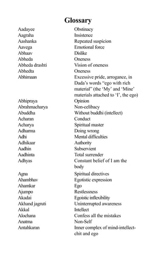Glossary
Aadayee Obstinacy
Aagraha Insistence
Aashanka Repeated suspicion
Aavega Emotional force
Abhaav Dislike
Abheda Oneness
Abheda drashti Vision of oneness
Abhedta Oneness
Abhimaan Excessive pride, arrogance, in
Dada’s words “ego with rich
material” (the ‘My’ and ‘Mine’
materials attached to ‘I’, the ego)
Abhipraya Opinion
Abrahmacharya Non-celibacy
Abuddha Without buddhi (intellect)
Acharan Conduct
Acharya Spiritual master
Adharma Doing wrong
Adhi Mental difficulties
Adhikaar Authority
Aadhin Subservient
Aadhinta Total surrender
Adhyas Constant belief of I am the
body
Agna Spiritual directives
Ahambhav Egotistic expression
Ahamkar Ego
Ajumpo Restlessness
Akadai Egoisticinflexibility
Akhand jagruti Uninterrupted awareness
Akkal Intellect
Alochana Confess all the mistakes
Anatma Non-Self
Antahkaran Inner complex of mind-intellect-
chit and ego
 