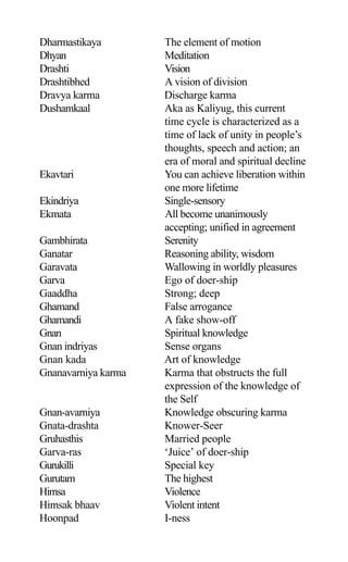 Dharmastikaya The element of motion
Dhyan Meditation
Drashti Vision
Drashtibhed A vision of division
Dravya karma Discharge karma
Dushamkaal Aka as Kaliyug, this current
time cycle is characterized as a
time of lack of unity in people’s
thoughts, speech and action; an
era of moral and spiritual decline
Ekavtari You can achieve liberation within
one more lifetime
Ekindriya Single-sensory
Ekmata All become unanimously
accepting; unified in agreement
Gambhirata Serenity
Ganatar Reasoning ability, wisdom
Garavata Wallowing in worldly pleasures
Garva Ego of doer-ship
Gaaddha Strong; deep
Ghamand False arrogance
Ghamandi A fake show-off
Gnan Spiritual knowledge
Gnan indriyas Sense organs
Gnan kada Art of knowledge
Gnanavarniya karma Karma that obstructs the full
expression of the knowledge of
the Self
Gnan-avarniya Knowledge obscuring karma
Gnata-drashta Knower-Seer
Gruhasthis Married people
Garva-ras ‘Juice’ of doer-ship
Gurukilli Special key
Gurutam The highest
Himsa Violence
Himsak bhaav Violent intent
Hoonpad I-ness
 