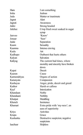 Hum I am something
Irsha Jealous
Jada Matter or inanimate
Jagrut Alert
Jagruti Awareness
Jakki Strong headed
Jalebee Crisp fried sweet soaked in sugar
syrup
Janvoo ‘Know’
Jonaar ‘Seer’
Judai Separation
Kaam Sexuality
Kaamna Intense craving
Kada Art
Kadhapo Outburst that hurts others
Kalyan Salvation
Kaliyug The current bad times, where
morality and sincerity have broken
down
Kapat Deceit
Kaaran Cause
Karmendriyas Organs of action
Karunyata Compassion
Kashayas Anger, pride, deceit and greed
Kathor Harsh or callous
Keyf Intoxication
Khandaan Noble
Khandaani Nobility
Khatpat Meddling
Khench Insistence
Khumari Extra pride with ‘my-ness’; an
aura of superiority
Kriya Activities
Krupa Grace
Kushanka Destructive suspicion; negative
suspicions
laachaar Helpless
 