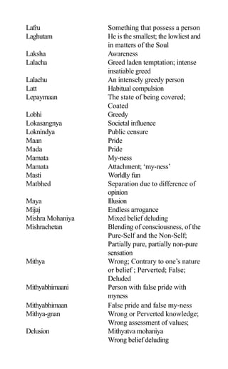 Lafru Something that possess a person
Laghutam He is the smallest; the lowliest and
in matters of the Soul
Laksha Awareness
Lalacha Greed laden temptation; intense
insatiable greed
Lalachu An intensely greedy person
Latt Habitual compulsion
Lepaymaan The state of being covered;
Coated
Lobhi Greedy
Lokasangnya Societal influence
Loknindya Public censure
Maan Pride
Mada Pride
Mamata My-ness
Mamata Attachment; ‘my-ness’
Masti Worldly fun
Matbhed Separation due to difference of
opinion
Maya Illusion
Mijaj Endless arrogance
Mishra Mohaniya Mixed belief deluding
Mishrachetan Blending of consciousness, of the
Pure-Self and the Non-Self;
Partially pure, partially non-pure
sensation
Mithya Wrong; Contrary to one’s nature
or belief ; Perverted; False;
Deluded
Mithyabhimaani Person with false pride with
myness
Mithyabhimaan False pride and false my-ness
Mithya-gnan Wrong or Perverted knowledge;
Wrong assessment of values;
Delusion Mithyatva mohaniya
Wrong belief deluding
 