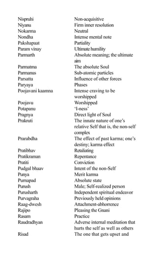 Nispruhi Non-acquisitive
Niyanu Firm inner resolution
Nokarma Neutral
Nondha Intense mental note
Pakshapaat Partiality
Param vinay Ultimatehumility
Parmarth Absolute meaning; the ultimate
aim
Parmatma The absolute Soul
Parmanus Sub-atomic particles
Parsatta Influence of other forces
Paryaya Phases
Poojavani kaamna Intense craving to be
worshipped
Poojavu Worshipped
Potapanu ‘I-ness’
Pragnya Direct light of Soul
Prakruti The innate nature of one’s
relative Self that is, the non-self
complex
Prarabdha The effect of past karma; one’s
destiny; karma effect
Pratibhav Retaliating
Pratikraman Repentance
Pratiti Conviction
Pudgal bhaav Intent of the non-Self
Punya Merit karma
Purnapad Absolute state
Purush Male; Self-realized person
Purusharth Independent spiritual endeavor
Purvagraha Previously held opinions
Raag-dwesh Attachment-abhorrence
Rajipo Pleasing the Gnani
Rasam Practice
Raudradhyan Adverse internal meditation that
hurts the self as well as others
Risad The one that gets upset and
 