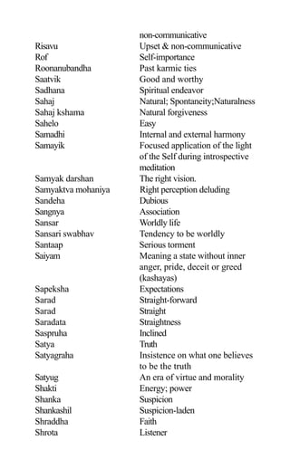 non-communicative
Risavu Upset & non-communicative
Rof Self-importance
Roonanubandha Past karmic ties
Saatvik Good and worthy
Sadhana Spiritual endeavor
Sahaj Natural; Spontaneity;Naturalness
Sahaj kshama Natural forgiveness
Sahelo Easy
Samadhi Internal and external harmony
Samayik Focused application of the light
of the Self during introspective
meditation
Samyak darshan The right vision.
Samyaktva mohaniya Right perception deluding
Sandeha Dubious
Sangnya Association
Sansar Worldly life
Sansari swabhav Tendency to be worldly
Santaap Serious torment
Saiyam Meaning a state without inner
anger, pride, deceit or greed
(kashayas)
Sapeksha Expectations
Sarad Straight-forward
Sarad Straight
Saradata Straightness
Saspruha Inclined
Satya Truth
Satyagraha Insistence on what one believes
to be the truth
Satyug An era of virtue and morality
Shakti Energy; power
Shanka Suspicion
Shankashil Suspicion-laden
Shraddha Faith
Shrota Listener
 