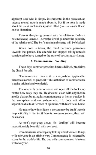 26
apparent doer who is simply instrumental in the process), an
intense mental note is made about it. But if no note is made
about the nimit, such inner spiritual effort (purusharth) will lead
one to liberation.
There is always engrossment with the relative self when a
note (nondha) is made. Thereafter it will go under the authority
of the relative self. The Self’s realm and energy will be blocked.
When note is taken, the mind becomes poisonous
towards that person. The one who has stopped taking notes is
considered to have turned to the state of becoming a vitarag.
3. Commonsense : Welding
These days commonsense has been sidelined, proclaims
the Gnani Purush.
“Commonsense means it is everywhere applicable,
theoretical as well as practical.” This definition of commonsense
is quite original and wonderful.
The one with commonsense will open all the locks, no
matter how rusty they are. He does not clash with anyone; he
avoids clashes by using his commonsense at home, outside, in
the workplace and everywhere else. He does not allow
separation due to difference of opinions, with his wife at home.
No matter how intelligent a person may be but if there is
no practicality in him i.e. if there is no commonsense, there will
be clashes.
As one’s ego goes down, his ‘dealing’ will become
proportionately beautiful with everyone.
Commonsense develops by talking about various things
with everyone in an affable way. Commonsense is lessened by
scorn for the worldly life. The one with commonsense is in tune
with everyone.
 
