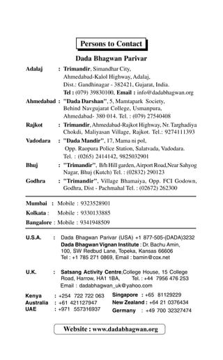 Persons to Contact
Dada Bhagwan Parivar
Adalaj : Trimandir, Simandhar City,
Ahmedabad-Kalol Highway, Adalaj,
Dist.: Gandhinagar - 382421, Gujarat, India.
Tel : (079) 39830100, Email : info@dadabhagwan.org
Ahmedabad : "Dada Darshan", 5, Mamtapark Society,
Behind Navgujarat College, Usmanpura,
Ahmedabad- 380 014. Tel. : (079) 27540408
Rajkot : Trimandir,Ahmedabad-Rajkot Highway, Nr. Targhadiya
Chokdi, Maliyasan Village, Rajkot. Tel.: 9274111393
Vadodara : "Dada Mandir", 17, Mama ni pol,
Opp. Raopura Police Station, Salatvada, Vadodara.
Tel. : (0265) 2414142, 9825032901
Bhuj : "Trimandir", B/h Hill garden,Airport Road,Near Sahyog
Nagar, Bhuj (Kutch) Tel. : (02832) 290123
Godhra : "Trimandir", Village Bhamaiya, Opp. FCI Godown,
Godhra, Dist - Pachmahal Tel. : (02672) 262300
Mumbai : Mobile : 9323528901
Kolkata : Mobile : 9330133885
Bangalore : Mobile : 9341948509
U.S.A. : Dada Bhagwan Parivar (USA) +1 877-505-(DADA)3232
Dada Bhagwan Vignan Institute : Dr. Bachu Amin,
100, SW Redbud Lane, Topeka, Kansas 66606
Tel : +1 785 271 0869, Email : bamin@cox.net
U.K. : Satsang Activity Centre,College House, 15 College
Road, Harrow, HA1 1BA, Tel. : +44 7956 476 253
Email : dadabhagwan_uk@yahoo.com
Website : www.dadabhagwan.org
Kenya : +254 722 722 063
Australia : +61 421127947
UAE : +971 557316937
Singapore : +65 81129229
New Zealand : +64 21 0376434
Germany : +49 700 32327474
 