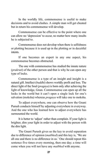 27
In the worldly life, commonsense is useful to make
decisions and to avoid clashes. A simple man will get cheated
but in return his commonsense will develop.
Commonsense can be effective to the point where one
can allow no ‘depression’ to occur, no matter how many insults
he is subjected to.
Commonsense does not develop when there is selfishness
or plotting because it is used up in the plotting or in deceitful
intents.
If one becomes an expert in any one aspect, his
commonsense becomes obstructed.
The one with commonsense has studied the innate nature
(prakruti) of the other person and that is why he can open any
type of locks.
Commonsense is a type of an insight and insight is a
natural gift. Intellect (buddhi) shows worldly profit and loss. The
direct light of the Soul (pragnya) is born only after achieving the
light of knowledge, Gnan. Commonsense can open up all the
locks in the world but it can’t open a single lock for one’s
salvation (moksha) whereas pragnya will take one to moksha.
To adjust everywhere, one can observe how the Gnani
Purush conducts himself by adjusting everywhere in everyway.
And the one who has learned how to adjust everywhere has
surmounted the world.
It is better to ‘adjust’ rather than complain. If your light is
brighter, dim your light in order to adjust with the person with
the dim light.
The Gnani Purush gives us the key to avoid separation
due to difference of opinion (matbhed) and this key is, ‘We are
all one and there is no difference in us.’ One should repeat this
sentence five times every morning, then one day; a time will
come when you will not have any matbhed with anyone.
 