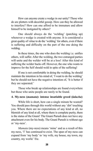 28
How can anyone create a wedge in our unity? Those who
do are plotters with deceitful gossip. How can they be allowed
to interfere? How can one afford to be immature and allow
himself to be instigated by others?
One should always do the ‘welding’ (patching up)
whenever a wedge is created with anyone. It is considered a
great quality of virtue to do the ‘welding’ for others, even if there
is suffering and difficulty on the part of the one doing the
welding.
In these times, the one who does the welding i.e. unifies
others, will suffer. After the welding, the two estranged parties
will unite and the welder will be at a loss! After this kind of
suffering the welder backs off. However, the one who wants to
improve for the Self should weld in spite of the suffering!
If one is not comfortable in doing the welding, he should
maintain the intention in his mind of, ‘I want to do the welding’
but he should not have the negative intention of, ‘It is better if
they are separated.’
Those who break up relationships are found everywhere
but those who unite people are rarely to be found.
4. My-ness (mamata): intense insatiable greed (lalacha)
While life is short, how can a single minute be wasted?
You should pass through this world without any ‘dirt’touching
you. Where there are no expectations of any kind at all, no
blemish of any kind at all, where there is complete purity, there
is the status of the Gnani! The Gnani Purush does not have any
attachment even for his body. The Gnani Purush is without ego
or ‘my-ness’.
Mamata (my-ness) means ‘mine’ and as a result of this
my-ness, ‘I’ has continued to exist. The span of my-ness can
expand from ‘my body’ to ‘my wife, my house, my town, my
country, my world.’ Etc.
 