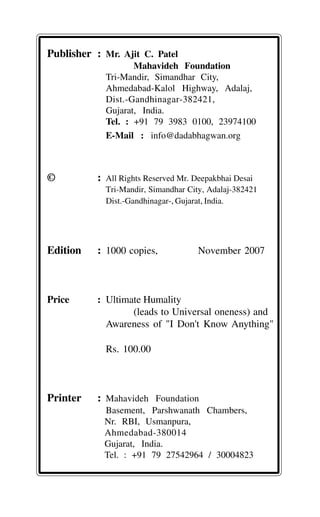 Publisher : Mr. Ajit C. Patel
Mahavideh Foundation
Tri-Mandir, Simandhar City,
Ahmedabad-Kalol Highway, Adalaj,
Dist.-Gandhinagar-382421,
Gujarat, India.
Tel. : +91 79 3983 0100, 23974100
E-Mail : info@dadabhagwan.org
© : All Rights Reserved Mr. Deepakbhai Desai
Tri-Mandir, Simandhar City, Adalaj-382421
Dist.-Gandhinagar-, Gujarat, India.
Edition : 1000 copies, November 2007
Price : Ultimate Humality
(leads to Universal oneness) and
Awareness of "I Don't Know Anything"
Rs. 100.00
Printer : Mahavideh Foundation
Basement, Parshwanath Chambers,
Nr. RBI, Usmanpura,
Ahmedabad-380014
Gujarat, India.
Tel. : +91 79 27542964 / 30004823
 