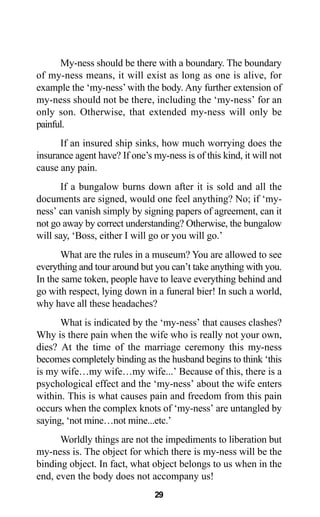 29
My-ness should be there with a boundary. The boundary
of my-ness means, it will exist as long as one is alive, for
example the ‘my-ness’with the body. Any further extension of
my-ness should not be there, including the ‘my-ness’ for an
only son. Otherwise, that extended my-ness will only be
painful.
If an insured ship sinks, how much worrying does the
insurance agent have? If one’s my-ness is of this kind, it will not
cause any pain.
If a bungalow burns down after it is sold and all the
documents are signed, would one feel anything? No; if ‘my-
ness’ can vanish simply by signing papers of agreement, can it
not go away by correct understanding? Otherwise, the bungalow
will say, ‘Boss, either I will go or you will go.’
What are the rules in a museum? You are allowed to see
everything and tour around but you can’t take anything with you.
In the same token, people have to leave everything behind and
go with respect, lying down in a funeral bier! In such a world,
why have all these headaches?
What is indicated by the ‘my-ness’ that causes clashes?
Why is there pain when the wife who is really not your own,
dies? At the time of the marriage ceremony this my-ness
becomes completely binding as the husband begins to think ‘this
is my wife…my wife…my wife...’ Because of this, there is a
psychological effect and the ‘my-ness’ about the wife enters
within. This is what causes pain and freedom from this pain
occurs when the complex knots of ‘my-ness’ are untangled by
saying, ‘not mine…not mine...etc.’
Worldly things are not the impediments to liberation but
my-ness is. The object for which there is my-ness will be the
binding object. In fact, what object belongs to us when in the
end, even the body does not accompany us!
 