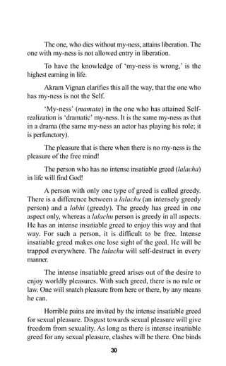 30
The one, who dies without my-ness, attains liberation. The
one with my-ness is not allowed entry in liberation.
To have the knowledge of ‘my-ness is wrong,’ is the
highest earning in life.
Akram Vignan clarifies this all the way, that the one who
has my-ness is not the Self.
‘My-ness’ (mamata) in the one who has attained Self-
realization is ‘dramatic’ my-ness. It is the same my-ness as that
in a drama (the same my-ness an actor has playing his role; it
is perfunctory).
The pleasure that is there when there is no my-ness is the
pleasure of the free mind!
The person who has no intense insatiable greed (lalacha)
in life will find God!
A person with only one type of greed is called greedy.
There is a difference between a lalachu (an intensely greedy
person) and a lobhi (greedy). The greedy has greed in one
aspect only, whereas a lalachu person is greedy in all aspects.
He has an intense insatiable greed to enjoy this way and that
way. For such a person, it is difficult to be free. Intense
insatiable greed makes one lose sight of the goal. He will be
trapped everywhere. The lalachu will self-destruct in every
manner.
The intense insatiable greed arises out of the desire to
enjoy worldly pleasures. With such greed, there is no rule or
law. One will snatch pleasure from here or there, by any means
he can.
Horrible pains are invited by the intense insatiable greed
for sexual pleasure. Disgust towards sexual pleasure will give
freedom from sexuality. As long as there is intense insatiable
greed for any sexual pleasure, clashes will be there. One binds
 