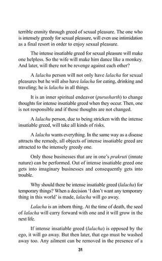 31
terrible enmity through greed of sexual pleasure. The one who
is intensely greedy for sexual pleasure, will even use intimidation
as a final resort in order to enjoy sexual pleasure.
The intense insatiable greed for sexual pleasure will make
one helpless. So the wife will make him dance like a monkey.
And later, will there not be revenge against each other?
A lalachu person will not only have lalacha for sexual
pleasures but he will also have lalacha for eating, drinking and
traveling; he is lalachu in all things.
It is an inner spiritual endeavor (purusharth) to change
thoughts for intense insatiable greed when they occur. Then, one
is not responsible and if those thoughts are not changed.
A lalachu person, due to being stricken with the intense
insatiable greed, will take all kinds of risks.
A lalachu wants everything. In the same way as a disease
attracts the remedy, all objects of intense insatiable greed are
attracted to the intensely greedy one.
Only those businesses that are in one’s prakruti (innate
nature) can be performed. Out of intense insatiable greed one
gets into imaginary businesses and consequently gets into
trouble.
Why should there be intense insatiable greed (lalacha) for
temporary things? When a decision ‘I don’t want any temporary
thing in this world’ is made, lalacha will go away.
Lalacha is an inborn thing. At the time of death, the seed
of lalacha will carry forward with one and it will grow in the
next life.
If intense insatiable greed (lalacha) is opposed by the
ego, it will go away. But then later, that ego must be washed
away too. Any ailment can be removed in the presence of a
 