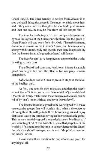 32
Gnani Purush. The other remedy to be free from lalacha is to
stop doing all things that cause it. One must not think about them
and if they come into his thoughts, he should do pratikraman,
and then one day, he may be free from all that tempts him.
The lalachu is a betrayer. He will completely ignore and
bypass the Agnas of the Gnani Purush; therefore the grace of
Gnani Purush will stay away from him. Only if he makes a strong
decision to remain in the Gnani’s Agnas, and becomes very
strong with his mind, body and speech, then there is a possibility
that the intense insatiable greed (lalacha) will leave.
The lalachu can’t give happiness to anyone in the world;
he will give only pain.
The effect of bad company, leads to an intense insatiable
greed creeping within one. The effect of bad company is worse
than poison.
Lalacha does not let Gnan express. It stops at the level
of the intellect only.
At first, one sees his own mistakes, and then the pratiti
(conviction of ‘it is wrong to have these mistakes’) is established.
Once this is firmly established, these mistakes of lalacha can be
rid of by one’s inner spiritual endeavor (purusharth).
The intense insatiable greed to be worshipped will make
one organize groups that will worship him. What is the outcome
of doing this? He will go to hell. To become a guru and enjoy
that status is also the same as having an intense insatiable greed!
This intense insatiable greed is regarded as a terrible disease. If
you want to get rid of this horrible disease that perpetuates the
worldly life, spend one lifetime in subservience to the Gnani
Purush. One should not open up his own ‘shop’ after meeting
the Gnani Purush.
Even God will not question the one who has no greed for
anything at all.
 
