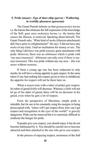 33
5. Pride (maan) : Ego of doer-ship (garva) : Wallowing
in worldly pleasures (garavata)
The Gnani Purush informs us that gnanavarniya karma
i.e. the karma that obstructs the full expression of the knowledge
of the Self, goes once mohaniya karma i.e. the karma that
causes the illusion, is removed. Speaking about himself, The
Gnani Purush asks, ‘What kind of moha (illusion-attachment)
did I have prior to enlightenment?’ He says ‘I did not have any
moha of any kind. I had no inclination for money or sex. The
only thing I did have was pride (maan); great attachment with
pride. However, there was no abhimaan which is pride with
‘my-ness (mamata)’. Abhimaan can only exist if there is my-
ness (mamata). This was pride without any my-ness – this was
maan without mamata.
If from a young age one has been subjected to only
insults, he will have a strong appetite to gain respect. In the same
token if one had nothing but respect given to him in childhood,
the appetite for respect will not be there later on.
When a maani (one with a tuber of pride) gets respect,
his tuber of greed (lobh) will decrease. Whereas a lobhi will not
let go of his tuber of greed; there will be no decrease in his
greed, even when he gets a lot of respect.
From the perspective of liberation, simple pride is
tolerable, but for one to be constantly using his energies in being
preoccupied with, ‘where will I get respect from, how can I get
respect and recognition in the eyes of the world?’ is gravely
dangerous. Pride can be removed but it is extremely difficult to
eradicate the hunger for pride.
If people give you respect, you should enjoy it but do not
become habituated by it. You should be careful not to become
attracted and then attached to the one who gives you respect.
In the process of enjoying respect, awareness of the Self
 