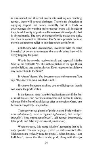 34
is diminished and if deceit enters into making one wanting
respect, there will be total darkness. There is no objection in
enjoying respect that comes naturally but if it leads to
covetousness for wanting more respect (maan will increase)
then this deformity of pride results in intoxication of pride; that
is objectionable. The very existence of pride makes one ugly,
and then he cannot be attractive. One’s pride persists because
there is an inherent belief in one that others are inferior.
Can the one who loves respect, love insult with the same
intensity? A constant awareness that avoids being insulted is
verily beggary for pride.
Who is the one who receives insults and respects? Is it the
Soul i.e. the real Self? No. This is the affliction of the ego. If you
are the Self, no one can insult you. Does respect or insult have
any connection to the Soul?
In Akram Vignan, You become separate the moment You
say, ‘the one who was insulted is not I’.
If you see the person insulting you as obliging you, then it
will erode the pride within.
In the ignorant state (non-Self-realization state) if the fear
of insult leaves, one becomes shameless and hurtful to others,
whereas if the fear of insult leaves after one receives Gnan, one
becomes completely independent.
There are various phases of pride (maan): Pride with my-
ness (abhimaan), false arrogance (ghamand), hot temper
(tumakhi), head strong (tundmijaji), self-respect (swamaan),
false pride and false my-ness (mithyabhimaan).
When one says, ‘My name is Lalvo’, recognize that he is
only egotistic. There is only ego. (Lalvo is a nickname for Lallu.
Nicknames are typically used for peons.). When he says, ‘I am
Lallubhai’, means that there is also pride along with the ego
 