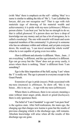 35
(with ‘bhai’ there is emphasis on the self – adding ‘bhai’ to a
name is similar to adding the title of ‘Mr.’). ‘I am Lallubhai the
lawyer, did you not recognize me?’ That is ego with rich
materials (ego of showing of his material wealth and
achievements); it is pride with my-ness (abhimaan.) When a
person claims ‘I can beat you’ but he has no strength to do so;
that is called ghamand. If a person does not have a drop of
knowledge nor any money and yet has a lot of arrogance, he is
called a tundmijaji. The one with tumakhi will insult and scorn
respected members of the community! A ghemraji is someone
who has no substance within and without, and yet puts everyone
down. He would say, ‘I can travel around the whole world’
when he is not capable of going even two miles.
Hum is different and ahamkar is different. ‘Hum…hum…I
am everything’ is different, and the ego (ahamkar) is different.
Ego can go away but the ‘Hum’ does not go away easily, it
arises where there is nothing. ‘Hum’ is different from ‘I am
something’!
Ego is the false imposition of the Self, saying ‘I am’ where
the ‘I’ is really not. The ego is present in everyone except in the
Gnani Purush.
Extension of ego is pride (maan). Pride associated with
my-ness (mamata) is abhimaan. To show off, ‘this is my
house…this is my car… is ego with my-ness (abhimaan).
Where there is abhimaan, there is no saiyam; meaning a
state without inner anger, pride, deceit or greed (kashayas);
there is only ignorance there.
The belief of ‘I am Chandulal’ is ego and ‘I am pure Soul’
is the egoless state. After Self-realization, the main ego, the
charging ego that charges new karma is gone but the results of
previous charging which is the discharge ego, still remains.
Absolute knowledge will arise when all the results of this
discharge ego are gone.
 