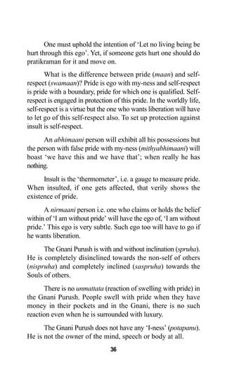 36
One must uphold the intention of ‘Let no living being be
hurt through this ego’. Yet, if someone gets hurt one should do
pratikraman for it and move on.
What is the difference between pride (maan) and self-
respect (swamaan)? Pride is ego with my-ness and self-respect
is pride with a boundary, pride for which one is qualified. Self-
respect is engaged in protection of this pride. In the worldly life,
self-respect is a virtue but the one who wants liberation will have
to let go of this self-respect also. To set up protection against
insult is self-respect.
An abhimaani person will exhibit all his possessions but
the person with false pride with my-ness (mithyabhimaani) will
boast ‘we have this and we have that’; when really he has
nothing.
Insult is the ‘thermometer’, i.e. a gauge to measure pride.
When insulted, if one gets affected, that verily shows the
existence of pride.
A nirmaani person i.e. one who claims or holds the belief
within of ‘I am without pride’ will have the ego of, ‘I am without
pride.’ This ego is very subtle. Such ego too will have to go if
he wants liberation.
The Gnani Purush is with and without inclination (spruha).
He is completely disinclined towards the non-self of others
(nispruha) and completely inclined (saspruha) towards the
Souls of others.
There is no unmattata (reaction of swelling with pride) in
the Gnani Purush. People swell with pride when they have
money in their pockets and in the Gnani, there is no such
reaction even when he is surrounded with luxury.
The Gnani Purush does not have any ‘I-ness’ (potapanu).
He is not the owner of the mind, speech or body at all.
 