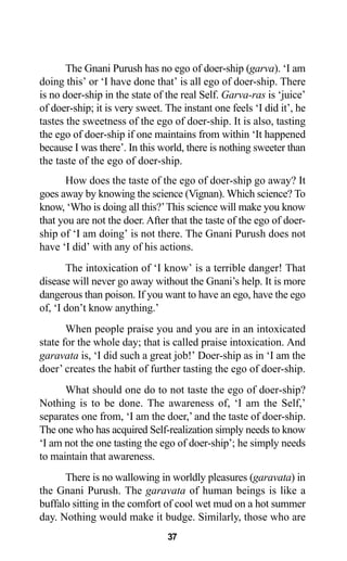 37
The Gnani Purush has no ego of doer-ship (garva). ‘I am
doing this’ or ‘I have done that’ is all ego of doer-ship. There
is no doer-ship in the state of the real Self. Garva-ras is ‘juice’
of doer-ship; it is very sweet. The instant one feels ‘I did it’, he
tastes the sweetness of the ego of doer-ship. It is also, tasting
the ego of doer-ship if one maintains from within ‘It happened
because I was there’. In this world, there is nothing sweeter than
the taste of the ego of doer-ship.
How does the taste of the ego of doer-ship go away? It
goes away by knowing the science (Vignan). Which science? To
know, ‘Who is doing all this?’This science will make you know
that you are not the doer. After that the taste of the ego of doer-
ship of ‘I am doing’ is not there. The Gnani Purush does not
have ‘I did’ with any of his actions.
The intoxication of ‘I know’ is a terrible danger! That
disease will never go away without the Gnani’s help. It is more
dangerous than poison. If you want to have an ego, have the ego
of, ‘I don’t know anything.’
When people praise you and you are in an intoxicated
state for the whole day; that is called praise intoxication. And
garavata is, ‘I did such a great job!’ Doer-ship as in ‘I am the
doer’ creates the habit of further tasting the ego of doer-ship.
What should one do to not taste the ego of doer-ship?
Nothing is to be done. The awareness of, ‘I am the Self,’
separates one from, ‘I am the doer,’ and the taste of doer-ship.
The one who has acquired Self-realization simply needs to know
‘I am not the one tasting the ego of doer-ship’; he simply needs
to maintain that awareness.
There is no wallowing in worldly pleasures (garavata) in
the Gnani Purush. The garavata of human beings is like a
buffalo sitting in the comfort of cool wet mud on a hot summer
day. Nothing would make it budge. Similarly, those who are
 
