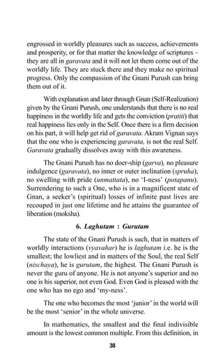 38
engrossed in worldly pleasures such as success, achievements
and prosperity, or for that matter the knowledge of scriptures –
they are all in garavata and it will not let them come out of the
worldly life. They are stuck there and they make no spiritual
progress. Only the compassion of the Gnani Purush can bring
them out of it.
With explanation and later through Gnan (Self-Realization)
given by the Gnani Purush, one understands that there is no real
happiness in the worldly life and gets the conviction (pratiti) that
real happiness lies only in the Self. Once there is a firm decision
on his part, it will help get rid of garavata. Akram Vignan says
that the one who is experiencing garavata, is not the real Self.
Garavata gradually dissolves away with this awareness.
The Gnani Purush has no doer-ship (garva), no pleasure
indulgence (garavata), no inner or outer inclination (spruha),
no swelling with pride (unmattata), no ‘I-ness’ (potapanu).
Surrendering to such a One, who is in a magnificent state of
Gnan, a seeker’s (spiritual) losses of infinite past lives are
recouped in just one lifetime and he attains the guarantee of
liberation (moksha).
6. Laghutam : Gurutam
The state of the Gnani Purush is such, that in matters of
worldly interactions (vyavahar) he is laghutam i.e. he is the
smallest; the lowliest and in matters of the Soul, the real Self
(nischaya), he is gurutam, the highest. The Gnani Purush is
never the guru of anyone. He is not anyone’s superior and no
one is his superior, not even God. Even God is pleased with the
one who has no ego and ‘my-ness’.
The one who becomes the most ‘junior’in the world will
be the most ‘senior’ in the whole universe.
In mathematics, the smallest and the final indivisible
amount is the lowest common multiple. From this definition, in
 
