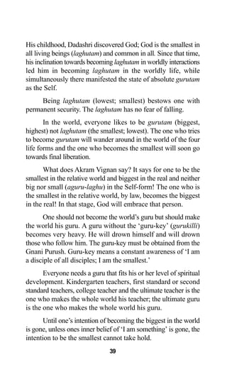 39
His childhood, Dadashri discovered God; God is the smallest in
all living beings (laghutam) and common in all. Since that time,
his inclination towards becoming laghutam in worldly interactions
led him in becoming laghutam in the worldly life, while
simultaneously there manifested the state of absolute gurutam
as the Self.
Being laghutam (lowest; smallest) bestows one with
permanent security. The laghutam has no fear of falling.
In the world, everyone likes to be gurutam (biggest,
highest) not laghutam (the smallest; lowest). The one who tries
to become gurutam will wander around in the world of the four
life forms and the one who becomes the smallest will soon go
towards final liberation.
What does Akram Vignan say? It says for one to be the
smallest in the relative world and biggest in the real and neither
big nor small (aguru-laghu) in the Self-form! The one who is
the smallest in the relative world, by law, becomes the biggest
in the real! In that stage, God will embrace that person.
One should not become the world’s guru but should make
the world his guru. A guru without the ‘guru-key’ (gurukilli)
becomes very heavy. He will drown himself and will drown
those who follow him. The guru-key must be obtained from the
Gnani Purush. Guru-key means a constant awareness of ‘I am
a disciple of all disciples; I am the smallest.’
Everyone needs a guru that fits his or her level of spiritual
development. Kindergarten teachers, first standard or second
standard teachers, college teacher and the ultimate teacher is the
one who makes the whole world his teacher; the ultimate guru
is the one who makes the whole world his guru.
Until one’s intention of becoming the biggest in the world
is gone, unless ones inner belief of ‘I am something’ is gone, the
intention to be the smallest cannot take hold.
 