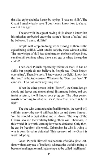 41
the side, enjoy and take it easy by saying, ‘I have no skills’. The
Gnani Purush clearly says ‘I don’t even know how to shave,
even at this age!’
The one with the ego of having skills doesn’t know that
his mistakes are buried under the nature’s ‘factor of safety’and
he believes, ‘I am so skillful.’
People will keep on doing work as long as there is the
ego of being skillful. What is to be done by those without skills?
The knowledge of skill has continued on the basis of ego. How
can the skill continue where there is no ego or where the ego has
ended?
The Gnani Purush repeatedly reiterates that He has no
skills but people do not believe it. People say ‘Dada knows
everything’. Then, He says, ‘I know about the Self. I know that
the ‘Soul’is the knower-seer. Whatever the ‘Soul’can ‘see’, ‘I’
can ‘see’. I do not know anything else.’
When the other person insists (khench), the Gnani lets go
slowly and leaves and moves ahead. If someone insists, and you
insist in return, it will hinder your progress. The other person
insists according to what he ‘sees’, therefore, where is he at
fault?
The one who wants to attain final liberation, the world will
call him crazy; the world will beat him up and throw him out.
Yet, he should accept defeat and sit down. The way of the
Gnanis is to win the world by letting others win! Therefore, in
this world, it is worth learning how to be defeated. Only then,
he can be free from this world. Otherwise, he who is trying to
win is considered as defeated. This research of the Gnani is
worth adopting.
Gnani Purush Himself has become abuddha (intellect-
free; without any use of intellect), whereas the world is trying to
become intelligent or making attempts to be called intelligent!
 
