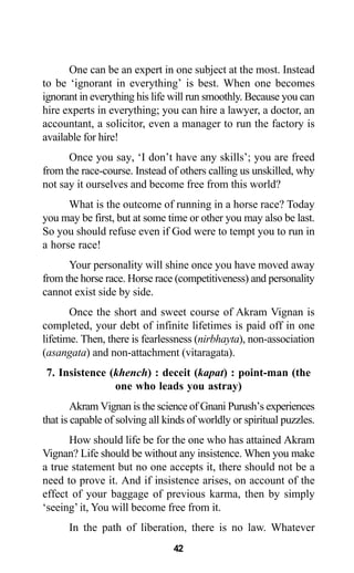 42
One can be an expert in one subject at the most. Instead
to be ‘ignorant in everything’ is best. When one becomes
ignorant in everything his life will run smoothly. Because you can
hire experts in everything; you can hire a lawyer, a doctor, an
accountant, a solicitor, even a manager to run the factory is
available for hire!
Once you say, ‘I don’t have any skills’; you are freed
from the race-course. Instead of others calling us unskilled, why
not say it ourselves and become free from this world?
What is the outcome of running in a horse race? Today
you may be first, but at some time or other you may also be last.
So you should refuse even if God were to tempt you to run in
a horse race!
Your personality will shine once you have moved away
from the horse race. Horse race (competitiveness) and personality
cannot exist side by side.
Once the short and sweet course of Akram Vignan is
completed, your debt of infinite lifetimes is paid off in one
lifetime. Then, there is fearlessness (nirbhayta), non-association
(asangata) and non-attachment (vitaragata).
7. Insistence (khench) : deceit (kapat) : point-man (the
one who leads you astray)
Akram Vignan is the science of Gnani Purush’s experiences
that is capable of solving all kinds of worldly or spiritual puzzles.
How should life be for the one who has attained Akram
Vignan? Life should be without any insistence. When you make
a true statement but no one accepts it, there should not be a
need to prove it. And if insistence arises, on account of the
effect of your baggage of previous karma, then by simply
‘seeing’ it, You will become free from it.
In the path of liberation, there is no law. Whatever
 