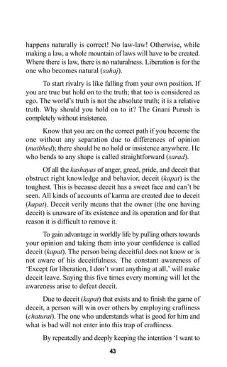 43
happens naturally is correct! No law-law! Otherwise, while
making a law, a whole mountain of laws will have to be created.
Where there is law, there is no naturalness. Liberation is for the
one who becomes natural (sahaj).
To start rivalry is like falling from your own position. If
you are true but hold on to the truth; that too is considered as
ego. The world’s truth is not the absolute truth; it is a relative
truth. Why should you hold on to it? The Gnani Purush is
completely without insistence.
Know that you are on the correct path if you become the
one without any separation due to differences of opinion
(matbhed); there should be no hold or insistence anywhere. He
who bends to any shape is called straightforward (sarad).
Of all the kashayas of anger, greed, pride, and deceit that
obstruct right knowledge and behavior, deceit (kapat) is the
toughest. This is because deceit has a sweet face and can’t be
seen. All kinds of accounts of karma are created due to deceit
(kapat). Deceit verily means that the owner (the one having
deceit) is unaware of its existence and its operation and for that
reason it is difficult to remove it.
To gain advantage in worldly life by pulling others towards
your opinion and taking them into your confidence is called
deceit (kapat). The person being deceitful does not know or is
not aware of his deceitfulness. The constant awareness of
‘Except for liberation, I don’t want anything at all,’ will make
deceit leave. Saying this five times every morning will let the
awareness arise to defeat deceit.
Due to deceit (kapat) that exists and to finish the game of
deceit, a person will win over others by employing craftiness
(chaturai). The one who understands what is good for him and
what is bad will not enter into this trap of craftiness.
By repeatedly and deeply keeping the intention ‘I want to
 