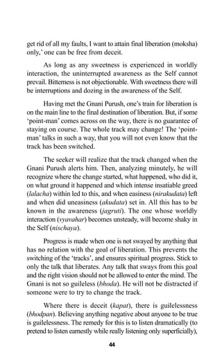 44
get rid of all my faults, I want to attain final liberation (moksha)
only,’ one can be free from deceit.
As long as any sweetness is experienced in worldly
interaction, the uninterrupted awareness as the Self cannot
prevail. Bitterness is not objectionable. With sweetness there will
be interruptions and dozing in the awareness of the Self.
Having met the Gnani Purush, one’s train for liberation is
on the main line to the final destination of liberation. But, if some
‘point-man’ comes across on the way, there is no guarantee of
staying on course. The whole track may change! The ‘point-
man’ talks in such a way, that you will not even know that the
track has been switched.
The seeker will realize that the track changed when the
Gnani Purush alerts him. Then, analyzing minutely, he will
recognize where the change started, what happened, who did it,
on what ground it happened and which intense insatiable greed
(lalacha) within led to this, and when easiness (nirakudata) left
and when did uneasiness (akudata) set in. All this has to be
known in the awareness (jagruti). The one whose worldly
interaction (vyavahar) becomes unsteady, will become shaky in
the Self (nischaya).
Progress is made when one is not swayed by anything that
has no relation with the goal of liberation. This prevents the
switching of the ‘tracks’, and ensures spiritual progress. Stick to
only the talk that liberates. Any talk that sways from this goal
and the right vision should not be allowed to enter the mind. The
Gnani is not so guileless (bhoda). He will not be distracted if
someone were to try to change the track.
Where there is deceit (kapat), there is guilelessness
(bhodpan). Believing anything negative about anyone to be true
is guilelessness. The remedy for this is to listen dramatically (to
pretend to listen earnestly while really listening only superficially),
 