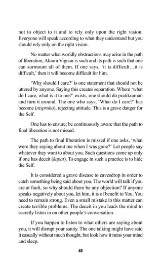 45
not to object to it and to rely only upon the right vision.
Everyone will speak according to what they understand but you
should rely only on the right vision.
No matter what worldly obstructions may arise in the path
of liberation, Akram Vignan is such and its path is such that one
can surmount all of them. If one says, ‘it is difficult…it is
difficult,’ then it will become difficult for him.
‘Why should I care?’ is one statement that should not be
uttered by anyone. Saying this creates separation. Where ‘what
do I care, what is it to me?’ exists, one should do pratikraman
and turn it around. The one who says, ‘What do I care?’ has
become (nispruha), rejecting attitude. This is a grave danger for
the Self.
One has to ensure; be continuously aware that the path to
final liberation is not missed.
The path to final liberation is missed if one asks, ‘what
were they saying about me when I was gone?’ Let people say
whatever they want to about you. Such questions come up only
if one has deceit (kapat). To engage in such a practice is to hide
the Self.
It is considered a grave disease to eavesdrop in order to
catch something being said about you. The world will talk if you
are at fault, so why should there be any objection? If anyone
speaks negatively about you, let him, it is of benefit to You. You
need to remain strong. Even a small mistake in this matter can
create terrible problems. The deceit in you leads the mind to
secretly listen in on other people’s conversation.
If you happen to listen to what others are saying about
you, it will disrupt your sanity. The one talking might have said
it casually without much thought, but look how it ruins your mind
and sleep.
 