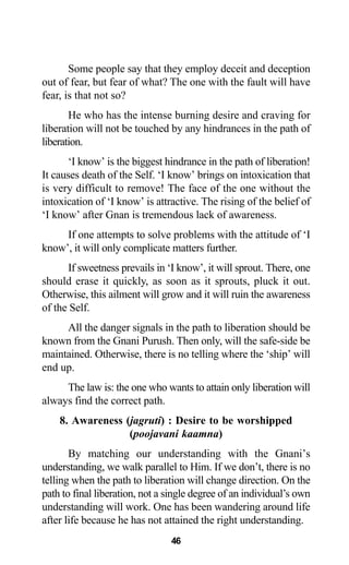 46
Some people say that they employ deceit and deception
out of fear, but fear of what? The one with the fault will have
fear, is that not so?
He who has the intense burning desire and craving for
liberation will not be touched by any hindrances in the path of
liberation.
‘I know’ is the biggest hindrance in the path of liberation!
It causes death of the Self. ‘I know’ brings on intoxication that
is very difficult to remove! The face of the one without the
intoxication of ‘I know’ is attractive. The rising of the belief of
‘I know’ after Gnan is tremendous lack of awareness.
If one attempts to solve problems with the attitude of ‘I
know’, it will only complicate matters further.
If sweetness prevails in ‘I know’, it will sprout. There, one
should erase it quickly, as soon as it sprouts, pluck it out.
Otherwise, this ailment will grow and it will ruin the awareness
of the Self.
All the danger signals in the path to liberation should be
known from the Gnani Purush. Then only, will the safe-side be
maintained. Otherwise, there is no telling where the ‘ship’ will
end up.
The law is: the one who wants to attain only liberation will
always find the correct path.
8. Awareness (jagruti) : Desire to be worshipped
(poojavani kaamna)
By matching our understanding with the Gnani’s
understanding, we walk parallel to Him. If we don’t, there is no
telling when the path to liberation will change direction. On the
path to final liberation, not a single degree of an individual’s own
understanding will work. One has been wandering around life
after life because he has not attained the right understanding.
 
