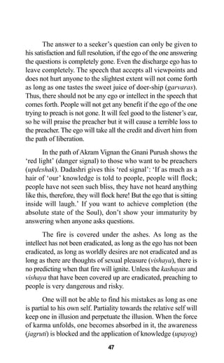 47
The answer to a seeker’s question can only be given to
his satisfaction and full resolution, if the ego of the one answering
the questions is completely gone. Even the discharge ego has to
leave completely. The speech that accepts all viewpoints and
does not hurt anyone to the slightest extent will not come forth
as long as one tastes the sweet juice of doer-ship (garvaras).
Thus, there should not be any ego or intellect in the speech that
comes forth. People will not get any benefit if the ego of the one
trying to preach is not gone. It will feel good to the listener’s ear,
so he will praise the preacher but it will cause a terrible loss to
the preacher. The ego will take all the credit and divert him from
the path of liberation.
In the path of Akram Vignan the Gnani Purush shows the
‘red light’ (danger signal) to those who want to be preachers
(updeshak). Dadashri gives this ‘red signal’: ‘If as much as a
hair of ‘our’ knowledge is told to people, people will flock;
people have not seen such bliss, they have not heard anything
like this, therefore, they will flock here! But the ego that is sitting
inside will laugh.’ If you want to achieve completion (the
absolute state of the Soul), don’t show your immaturity by
answering when anyone asks questions.
The fire is covered under the ashes. As long as the
intellect has not been eradicated, as long as the ego has not been
eradicated, as long as worldly desires are not eradicated and as
long as there are thoughts of sexual pleasure (vishaya), there is
no predicting when that fire will ignite. Unless the kashayas and
vishaya that have been covered up are eradicated, preaching to
people is very dangerous and risky.
One will not be able to find his mistakes as long as one
is partial to his own self. Partiality towards the relative self will
keep one in illusion and perpetuate the illusion. When the force
of karma unfolds, one becomes absorbed in it, the awareness
(jagruti) is blocked and the application of knowledge (upayog)
 