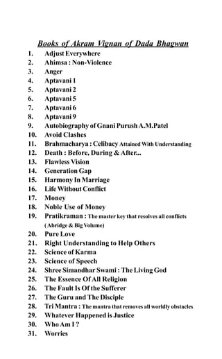Books of Akram Vignan of Dada Bhagwan
1. AdjustEverywhere
2. Ahimsa : Non-Violence
3. Anger
4. Aptavani 1
5. Aptavani 2
6. Aptavani 5
7. Aptavani 6
8. Aptavani 9
9. Autobiography of Gnani PurushA.M.Patel
10. Avoid Clashes
11. Brahmacharya : CelibacyAttained With Understanding
12. Death : Before, During &After...
13. Flawless Vision
14. Generation Gap
15. Harmony In Marriage
16. Life Without Conflict
17. Money
18. Noble Use of Money
19. Pratikraman : The master key that resolves all conflicts
(Abridge & Big Volume)
20. Pure Love
21. Right Understanding to Help Others
22. Science of Karma
23. Science of Speech
24. Shree Simandhar Swami : The Living God
25. The Essence Of All Religion
26. The Fault Is Of the Sufferer
27. The Guru and The Disciple
28. Tri Mantra : The mantra that removes all worldly obstacles
29. Whatever Happened is Justice
30. WhoAm I ?
31. Worries
 