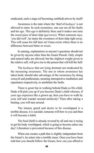 eradicated, such a stage (of becoming certified) arrives by itself!
Awareness is the state where the ‘thief of kashaya’ is not
allowed to enter. In such awareness, one can see all his faults
and his ego. This ego is definitely there and it makes one taste
the sweet juice of doer-ship (garvaras). When someone says,
‘you did well’, he tastes the sweetness of doer-ship right away.
This will cause his fall later on! Gnan exists where there is no
difference between bitter or sweet.
In satsang, explanations to anyone’s questions should not
be given by anyone other than the Gnani Purush. Only simple
and natural talks are allowed, but the slightest weight given to
the relative self, will give rise to the poison that will kill the Self.
The kashayas that are lying dormant are eradicated by
the increasing awareness. The one in whom awareness has
taken hold, should take advantage of the awareness by doing
samayik and pratikraman, meaning introspective meditation and
repentance respectively, to annihilate the faults.
There is great fun in walking behind Dada as His child.
Dada will pick you up if you become Dada’s child whereas, if
your ego expresses like a grown up, then you have to walk by
your self and wander around aimlessly! Then after taking a
beating, you will turn around.
The intense greed and desire to be worshipped is a
terrible disease, it is suicidal; someone will bow to you and then
it will become a habit.
The Soul (Self) is already revered by all and one is trying
to get his body worshipped, which is going to become ashes one
day! Liberation is prevented because of this disease.
When one creates a path that is slightly independent from
the Gnani’s, he enters into a terrible maze. Once you have been
told that you should follow the Gnani, how can you afford to
49
 