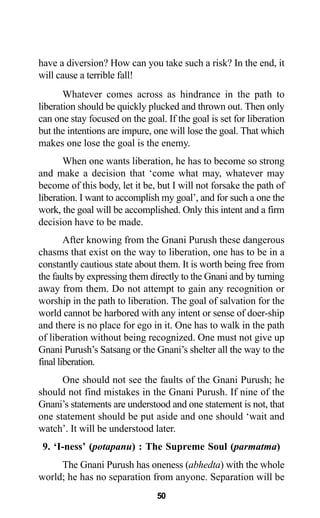 have a diversion? How can you take such a risk? In the end, it
will cause a terrible fall!
Whatever comes across as hindrance in the path to
liberation should be quickly plucked and thrown out. Then only
can one stay focused on the goal. If the goal is set for liberation
but the intentions are impure, one will lose the goal. That which
makes one lose the goal is the enemy.
When one wants liberation, he has to become so strong
and make a decision that ‘come what may, whatever may
become of this body, let it be, but I will not forsake the path of
liberation. I want to accomplish my goal’, and for such a one the
work, the goal will be accomplished. Only this intent and a firm
decision have to be made.
After knowing from the Gnani Purush these dangerous
chasms that exist on the way to liberation, one has to be in a
constantly cautious state about them. It is worth being free from
the faults by expressing them directly to the Gnani and by turning
away from them. Do not attempt to gain any recognition or
worship in the path to liberation. The goal of salvation for the
world cannot be harbored with any intent or sense of doer-ship
and there is no place for ego in it. One has to walk in the path
of liberation without being recognized. One must not give up
Gnani Purush’s Satsang or the Gnani’s shelter all the way to the
final liberation.
One should not see the faults of the Gnani Purush; he
should not find mistakes in the Gnani Purush. If nine of the
Gnani’s statements are understood and one statement is not, that
one statement should be put aside and one should ‘wait and
watch’. It will be understood later.
9. ‘I-ness’ (potapanu) : The Supreme Soul (parmatma)
The Gnani Purush has oneness (abhedta) with the whole
world; he has no separation from anyone. Separation will be
50
 