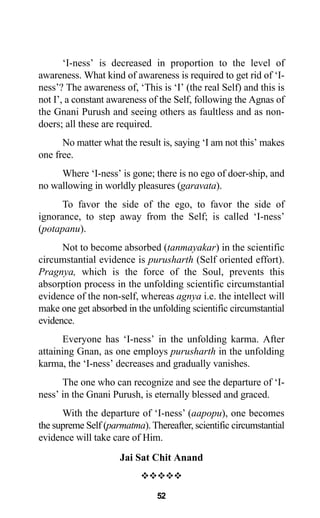 ‘I-ness’ is decreased in proportion to the level of
awareness. What kind of awareness is required to get rid of ‘I-
ness’? The awareness of, ‘This is ‘I’ (the real Self) and this is
not I’, a constant awareness of the Self, following the Agnas of
the Gnani Purush and seeing others as faultless and as non-
doers; all these are required.
No matter what the result is, saying ‘I am not this’ makes
one free.
Where ‘I-ness’ is gone; there is no ego of doer-ship, and
no wallowing in worldly pleasures (garavata).
To favor the side of the ego, to favor the side of
ignorance, to step away from the Self; is called ‘I-ness’
(potapanu).
Not to become absorbed (tanmayakar) in the scientific
circumstantial evidence is purusharth (Self oriented effort).
Pragnya, which is the force of the Soul, prevents this
absorption process in the unfolding scientific circumstantial
evidence of the non-self, whereas agnya i.e. the intellect will
make one get absorbed in the unfolding scientific circumstantial
evidence.
Everyone has ‘I-ness’ in the unfolding karma. After
attaining Gnan, as one employs purusharth in the unfolding
karma, the ‘I-ness’ decreases and gradually vanishes.
The one who can recognize and see the departure of ‘I-
ness’ in the Gnani Purush, is eternally blessed and graced.
With the departure of ‘I-ness’ (aapopu), one becomes
the supreme Self (parmatma). Thereafter, scientific circumstantial
evidence will take care of Him.
Jai Sat Chit Anand
™™™™™
52
 