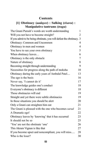 Contents
[1] Obstinacy (aadayee) : Sulking (risavu) :
Manipulative tantrums (tragu)
The Gnani Purush’s words are worth understanding 1
Will you not have to become straight? 2
If you admit to be being obstinate, you will defeat the obstinacy. 3
Obstinacy: Common and Uncommon 4
Obstinacy in men and women 4
You have to see your own obstinacy 5
When obstinacy leaves… 6
Obstinacy is the only obstacle 7
Nature of obstinacy 8
Becoming straight through understanding 9
Necessities for progress along the path of moksha 10
Obstinacy during the early years of Ambalal Patel.... 13
The ego is the basis 16
Never say, ‘I cannot do it’ 17
The knowledge guides one’s conduct 18
Everyone’s obstinacy is different 18
Those obstinacies will end 19
Straight and yet there were subtle obstinacies 19
In those situations you should be alert 20
Only a Gnani can straighten him out 21
The Gnani is pleased with the one who becomes sarad 21
A Dramatic ego! 22
Obstinacy leaves by ‘knowing’ that it has occurred 23
It should not be so 25
‘You’ are not the obstinate ‘one’ 26
This Akram Vignan is like that 27
If you become upset and noncompliant, you will miss..... 28
Who is the loser? 30
53
 