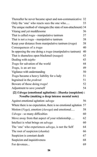 Thereafter he never became upset and non-communicative 32
Only the ‘one’ who reacts sees the one who..... 33
The unique method of vitaragata (the state of non-attachment) 34
Vitarag and yet meddlesome 36
That is called tragu - manipulative tantrum 37
That is not a tragu - manipulative tantrum 38
Keep your distance from manipulative tantrum (tragu) 38
Consequences of a tragu 40
In opposing the one doing a tragu (manipulative tantrum) 40
That is shameless open blackmail (naagai) 43
Dealing with taipho 43
Tragu for salvation of the world 44
Tragu, is an art too 49
Vigilance with understanding 50
Tragu became a heavy liability for a lady 51
Ingrained in the prakruti 51
Beware of those doing tragu! 52
Adjustment to save yourself 54
[2] Udvega (emotional agitation) : Shanka (suspicion) :
Nondha (making a deep intense mental note)
Against emotional agitation: udvega 56
Where there is no expectation, there is no emotional agitation 57
Motion (Vega), emotion (Aavega) and emotional..... 58
Udvega - so many difficulties 60
Move away from that aspect of your relationship..... 62
Intellect is what brings on udvega 60
The ‘one’ who experiences udvega, is not the Self 64
The root of suspicion (shanka) 66
Suspicion is constant death 67
Suspicion and inquisitiveness 68
For devotees... 69
54
 