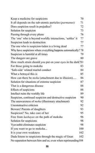 Keep a medicine for suspicions 70
It all depends on the sub-atomic particles (parmanus) 71
Does suspicion result in prejudice? 72
Solution for suspicion 73
Passing through every phase 76
The ‘one’ who is beyond worldly interactions, ‘settles’ it 77
Suspicion leads to destruction 77
The one who is suspicion-laden is a living dead 77
Why have suspicions where everything happens automatically? 78
Suspicion is harmful at all times 79
The dangers are grave 80
How much strain should you put on your eyes in the dark?81
For those going to moksha 83
‘Safe-side’ related marital conduct 84
What a betrayal this is 85
How can there be moha (attachment due to illusion)..... 86
Solution for situations of extreme suspicion 87
That is a dangerous disease 88
Effects of suspicions 88
Intellect ruins the worldly life 89
Suspicion, continued suspicion and destructive suspicion 90
The unawareness of moha (illusionary attachment) 92
Unconstructive criticism 92
Beware! Parents of daughters 93
Suspicion? No, take care of her 95
Free from kashayas on the path of moksha 96
Solution for suspicions 98
Vyavasthit eliminates suspicion 98
If you want to go to moksha... 100
It is your own weakness 102
Dada listens to suspicions through the magic of Gnan 102
No separation between him and us, even when reprimanding104
55
 