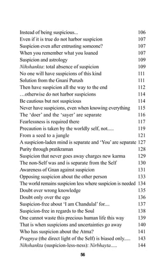 Instead of being suspicious... 106
Even if it is true do not harbor suspicion 107
Suspicion even after entrusting someone? 107
When you remember what you loaned 107
Suspicion and astrology 109
Nihshankta: total absence of suspicion 109
No one will have suspicions of this kind 111
Solution from the Gnani Purush 111
Then have suspicion all the way to the end 112
…otherwise do not harbor suspicions 114
Be cautious but not suspicious 114
Never have suspicions, even when knowing everything 115
The ‘doer’ and the ‘sayer’ are separate 116
Fearlessness is required there 117
Precaution is taken by the worldly self, not..... 119
From a seed to a jungle 121
A suspicion-laden mind is separate and ‘You’are separate 127
Purity through pratikraman 128
Suspicion that never goes away charges new karma 129
The non-Self was and is separate from the Self 130
Awareness of Gnan against suspicion 131
Opposing suspicion about the other person 133
The world remains suspicion less where suspicion is needed 134
Doubt over wrong knowledge 135
Doubt only over the ego 136
Suspicion-free about ‘I am Chandulal’ for.... 137
Suspicion-free in regards to the Soul 138
One cannot waste this precious human life this way 139
That is when suspicions and uncertainties go away 140
Who has suspicion about the Atma? 141
Pragnya (the direct light of the Self) is biased only..... 143
Nihshankta (suspicion-less-ness): Nirbhayta..... 144
56
 