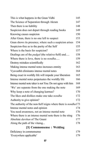 This is what happens in the Gnan Vidhi 145
The Science of Separation through Akram 147
Then there is no liability 148
Suspicion does not depart through reading books 149
Knowing causes suspicion 150
After Gnan, there is no one left to suspect 153
Gnan shows its presence, where such a suspicion arises 154
Suspicion-free as to the purity of the Self 155
Where is the basis for suspicion? 157
Dealings are of the pudgal (the relative-Self) and..... 158
Where there is love, there is no nondha..... 159
Destroy mistakes scientifically 162
Making intense mental notes increases enmity 163
Vyavasthit eliminates intense mental notes 164
Being exact in worldly life will impede your liberation 165
Intense mental notes perpetuates the worldly life 166
Intense mental note taker is notYou: Do not agree with him 168
‘We’ are separate from the one making the note 169
Why keep a note of changing karmas? 170
The likes and dislikes make one take nondha 172
Authority to give opinion? 172
The authority of the non-Self reigns where there is nondha173
Intense mental notes and opinion 174
You need awareness, not an intense mental note 176
Where there is an intense mental note there is the sting 176
Absolute darshan of The Gnani 177
Along the path of the vitarag... 178
[3] Commonsense : Welding
Deficiency in commonsense 179
‘Everywhere applicable’ 179
57
 