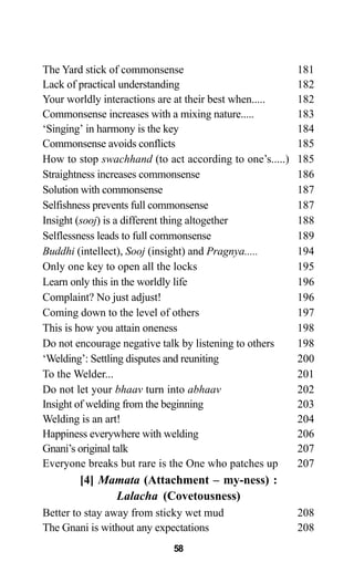 The Yard stick of commonsense 181
Lack of practical understanding 182
Your worldly interactions are at their best when..... 182
Commonsense increases with a mixing nature..... 183
‘Singing’ in harmony is the key 184
Commonsense avoids conflicts 185
How to stop swachhand (to act according to one’s.....) 185
Straightness increases commonsense 186
Solution with commonsense 187
Selfishness prevents full commonsense 187
Insight (sooj) is a different thing altogether 188
Selflessness leads to full commonsense 189
Buddhi (intellect), Sooj (insight) and Pragnya..... 194
Only one key to open all the locks 195
Learn only this in the worldly life 196
Complaint? No just adjust! 196
Coming down to the level of others 197
This is how you attain oneness 198
Do not encourage negative talk by listening to others 198
‘Welding’: Settling disputes and reuniting 200
To the Welder... 201
Do not let your bhaav turn into abhaav 202
Insight of welding from the beginning 203
Welding is an art! 204
Happiness everywhere with welding 206
Gnani’s original talk 207
Everyone breaks but rare is the One who patches up 207
[4] Mamata (Attachment – my-ness) :
Lalacha (Covetousness)
Better to stay away from sticky wet mud 208
The Gnani is without any expectations 208
58
 