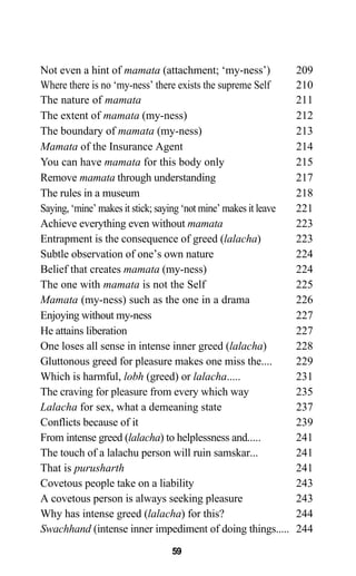 Not even a hint of mamata (attachment; ‘my-ness’) 209
Where there is no ‘my-ness’ there exists the supreme Self 210
The nature of mamata 211
The extent of mamata (my-ness) 212
The boundary of mamata (my-ness) 213
Mamata of the Insurance Agent 214
You can have mamata for this body only 215
Remove mamata through understanding 217
The rules in a museum 218
Saying, ‘mine’ makes it stick; saying ‘not mine’ makes it leave 221
Achieve everything even without mamata 223
Entrapment is the consequence of greed (lalacha) 223
Subtle observation of one’s own nature 224
Belief that creates mamata (my-ness) 224
The one with mamata is not the Self 225
Mamata (my-ness) such as the one in a drama 226
Enjoying without my-ness 227
He attains liberation 227
One loses all sense in intense inner greed (lalacha) 228
Gluttonous greed for pleasure makes one miss the.... 229
Which is harmful, lobh (greed) or lalacha..... 231
The craving for pleasure from every which way 235
Lalacha for sex, what a demeaning state 237
Conflicts because of it 239
From intense greed (lalacha) to helplessness and..... 241
The touch of a lalachu person will ruin samskar... 241
That is purusharth 241
Covetous people take on a liability 243
A covetous person is always seeking pleasure 243
Why has intense greed (lalacha) for this? 244
Swachhand (intense inner impediment of doing things..... 244
59
 