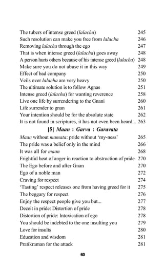 60
The tubers of intense greed (lalacha) 245
Such resolution can make you free from lalacha 246
Removing lalacha through the ego 247
That is when intense greed (lalacha) goes away 248
A person hurts others because of his intense greed (lalacha) 248
Make sure you do not abuse it in this way 249
Effect of bad company 250
Veils over lalacha are very heavy 250
The ultimate solution is to follow Agnas 251
Intense greed (lalacha) for wanting reverence 258
Live one life by surrendering to the Gnani 260
Life surrender to gnan 261
Your intention should be for the absolute state 262
It is not found in scriptures, it has not even been heard... 263
[5] Maan : Garva : Garavata
Maan without mamata: pride without ‘my-ness’ 265
The pride was a belief only in the mind 266
It was all for maan 268
Frightful heat of anger in reaction to obstruction of pride 270
The Ego before and after Gnan 270
Ego of a noble man 272
Craving for respect 274
‘Tasting’ respect releases one from having greed for it 275
The beggary for respect 276
Enjoy the respect people give you but... 277
Deceit in pride: Distortion of pride 278
Distortion of pride: Intoxication of ego 278
You should be indebted to the one insulting you 279
Love for insults 280
Education and wisdom 281
Pratikraman for the attack 281
 