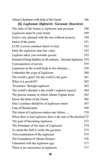 Attain Liberation with help of the Gnani 346
[6] Laghutam (lightest): Gurutam (heaviest)
The state of the Gnani is laghutam and gurutam 348
Laghutam must be your intent 349
God is very pleased with the one without mamata 350
Junior of the junior 351
LCM: Lowest common factor is God 352
Only the laghutam state has value 352
Laghuta takes you towards guruta 353
Instead of being helpless in all respects…become laghutam 354
Consequences of guruta 355
Laghutam in the world leads to the ultimate..... 358
Undertake the yoga of laghutam 360
The world’s guru? No the world is the guru 361
What is a gurukilli? 362
‘Exactness’ through laghutam 363
The world’s disciple is the world’s superior (upari) 364
The precise manner in which Akram Vignan arose 365
Know the State of the Gnani 366
One’s conduct should be of laghutam intent 367
Line of Demarcation 368
The intent of Laghutam makes one follow..... 370
Where there is total laghutam, there is the state of the absolute372
The goal of becoming laghutam 373
The Grandeur of the state of Laghutam 374
To attain the Self is verily the gurutam 375
Test examination of the laghutam 375
The Foundation of Akram Science 376
Liberation with the laghutam ego 377
There is no racecourse in laghutam 377
62
 