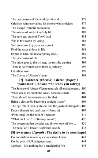 The racecourses of the worldly life and..... 378
Criticism ruins everything for the one who criticizes 379
The escape from the racecourse 380
The misuse of intellect in daily life 381
The zero ego state of The Gnani 383
Win in this world by losing 385
You are correct by your viewpoint 386
Find the ways to lose in life 388
Expert in One, but in everything else... 389
The racecourse of life 391
The prize goes to the winner, the rest die panting 394
There is no winner when there is jealousy 396
Let others win 397
The Course of Akram Vignan 398
[7] Insistence (khench) : deceit (kapat) :
‘point-man’ (the one who leads you astray)
The Science of Akram Vignan unravels all entanglements 400
When one is insistent, the Gnani becomes silent 400
There should be no insistence for that 404
Bring a closure by becoming straight (sarad) 406
The ego after Gnan is lifeless and the prakruti dissipates 406
Deceit (kapat) and craftiness (chaturai) 407
‘Point-man’ on the path of liberation 417
‘What do I care?’ (‘Maarey shoo?’) 426
The deception that deludes and throws one off the..... 430
The belief of ‘I know’ is spiritual suicide 435
[8] Awareness (Jagruti) : The desire to be worshipped
Do not rush to answer questions about Gnan 443
On the path of full enlightenment... 444
Upsham - it is nothing but a smoldering fire 445
63
 