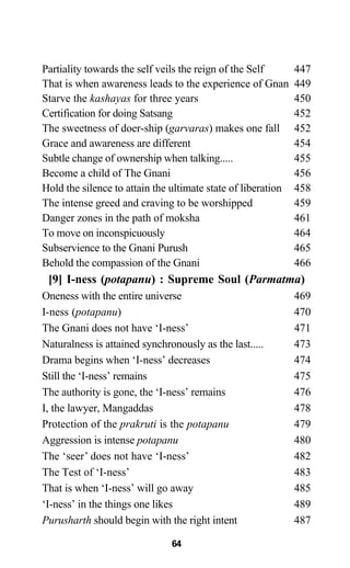 Partiality towards the self veils the reign of the Self 447
That is when awareness leads to the experience of Gnan 449
Starve the kashayas for three years 450
Certification for doing Satsang 452
The sweetness of doer-ship (garvaras) makes one fall 452
Grace and awareness are different 454
Subtle change of ownership when talking..... 455
Become a child of The Gnani 456
Hold the silence to attain the ultimate state of liberation 458
The intense greed and craving to be worshipped 459
Danger zones in the path of moksha 461
To move on inconspicuously 464
Subservience to the Gnani Purush 465
Behold the compassion of the Gnani 466
[9] I-ness (potapanu) : Supreme Soul (Parmatma)
Oneness with the entire universe 469
I-ness (potapanu) 470
The Gnani does not have ‘I-ness’ 471
Naturalness is attained synchronously as the last..... 473
Drama begins when ‘I-ness’ decreases 474
Still the ‘I-ness’ remains 475
The authority is gone, the ‘I-ness’ remains 476
I, the lawyer, Mangaddas 478
Protection of the prakruti is the potapanu 479
Aggression is intense potapanu 480
The ‘seer’ does not have ‘I-ness’ 482
The Test of ‘I-ness’ 483
That is when ‘I-ness’ will go away 485
‘I-ness’ in the things one likes 489
Purusharth should begin with the right intent 487
64
 