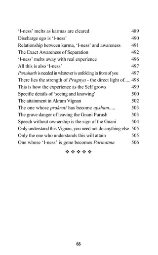 65
‘I-ness’ melts as karmas are cleared 489
Discharge ego is ‘I-ness’ 490
Relationship between karma, ‘I-ness’ and awareness 491
The Exact Awareness of Separation 492
‘I-ness’ melts away with real experience 496
All this is also ‘I-ness’ 497
Purusharth is needed in whatever is unfolding in front of you 497
There lies the strength of Pragnya - the direct light of..... 498
This is how the experience as the Self grows 499
Specific details of ‘seeing and knowing’ 500
The attainment in Akram Vignan 502
The one whose prakruti has become upsham..... 503
The grave danger of leaving the Gnani Purush 503
Speech without ownership is the sign of the Gnani 504
Only understand this Vignan, you need not do anything else 505
Only the one who understands this will attain 505
One whose ‘I-ness’ is gone becomes Parmatma 506
™ ™ ™ ™ ™
 