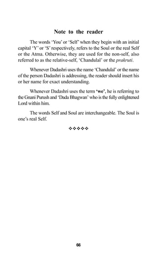 Note to the reader
The words ‘You’or ‘Self’when they begin with an initial
capital ‘Y’or ‘S’respectively, refers to the Soul or the real Self
or the Atma. Otherwise, they are used for the non-self, also
referred to as the relative-self, ‘Chandulal’ or the prakruti.
Whenever Dadashri uses the name ‘Chandulal’ or the name
of the person Dadashri is addressing, the reader should insert his
or her name for exact understanding.
Whenever Dadashri uses the term ‘we’, he is referring to
the Gnani Purush and ‘Dada Bhagwan’ who is the fully enlightened
Lord within him.
The words Self and Soul are interchangeable. The Soul is
one’s real Self.
™™™™™
66
 