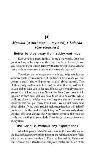 208 Aptavani-9
[4]
Mamata (Attachment – my-ness) : Lalacha
(Covetousness)
Better to stay away from sticky wet mud
Everyone is a guest in this ‘home’; the world. One is a
guest as long as he stays and then one day he will leave. Have
you not seen them leave? Those with attachment (mamata) and
those without attachment eventually leave, do they not?
Therefore, do not waste even a minute. Why would you
want to waste even a minute of the five or fifty years you are
going to stay? You will pick up ‘stains’ (bind karma). The
clothes (body) will remain here and the stain (karma) will stick
to you and go with you to the next life. So why would you allow
yourself to pick up any stain? Now (after Gnan) you do not pick
up stain everywhere. All you have to do is to be careful while
walking close to ‘sticky wet mud’ (grave circumstances or
incidents that pull you away from Gnan). We are not concerned
about all the ‘flying dust’ (trivial incidents) that dust will fall off
on its own but the mud will stick to you. You can easily shake
the dust off your clothes but you cannot remove the mud so
easily and it will stain your cloth. Therefore, stay away from wet
sticky mud.
The Gnani is without any expectations
Absolute purity (shuddhata) is rare in this world because
the lives of agnanis (worldly people) are relative and are filled
with expectations (sapeksha). Even the lives of the Gnanis of
the Kramic path (traditional religious path) are filled with
 