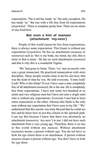 Aptavani-9 209
expectations. The Lord has made ‘us’ the only exception. He
has made ‘us’ ‘the one with a life free from all expectations
(nirpeksha)’. There is complete purity here. There are no stains
of any kind here.
Not even a hint of mamata
(attachment; ‘my-ness’)
People of this world cannot be free from expectations;
there is always some expectation. This Gnani is without any
expectation (nirpeksha). He has no attachments (mamata or
mamatva) such as ‘this is my body, my mind, my chit, this is
mine or that is mine’. He has no such attachments (mamata)
and that is why this is a wonderful Vignan.
‘We’ had gone to Surat. There ‘we’ met an ascetic who
was a great renunciant. He practiced renunciation with strict
discipline. Many people would come to do his darshan; that
was the kind of man he was. He told everyone, ‘Come look!
Look! Who is this Dada? If ever I have seen a man completely
free of all attachment (mamata), He is the one. He is completely
free from expectations. I have met some two hundred or so
saints and very religious men but I have not seen a single saint
who is without any expectations. Everyone I met had at least
some expectation or the other, whereas this Dada is the only
man without any expectation that I have seen in my life.’‘We’
understood that this ascetic was truly blessed that he could see
this and he knew how to test this criteria in the spiritual path.
I can say this because I knew that there was absolutely no
attachment (mamatva; ‘my-ness’) in me; I did not have such
attachment from a very young age. Therefore, there is no one
in this world without any mamata. Without attachment
(mamata) means a person without ego. You do not have to
look for ego where there is no attachment. A person without
mamata means a person without ego. You don’t have to look
for ego there.
 