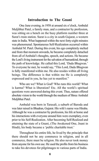 Introduction to The Gnani
One June evening, in 1958 at around six o’clock, Ambalal
Muljibhai Patel, a family man, and a contractor by profession,
was sitting on a bench on the busy platform number three at
Surat’s train station. Surat is a city in south Gujarat, a western
state in India. What happened within the next forty-eight minutes
was phenomenal. Spontaneous Self-Realization occurred within
Ambalal M. Patel. During this event, his ego completely melted
and from that moment onwards, he became completely detached
from all ofAmbalal’s thoughts, speech, and actions. He became
the Lord’s living instrument for the salvation of humankind, through
the path of knowledge. He called this Lord, ‘Dada Bhagwan.’
To everyone he met, he would say, “This Lord, Dada Bhagwan
is fully manifested within me. He also resides within all living
beings. The difference is that within me He is completely
expressed and in you, he has yet to manifest.”
Who are we? What is God? Who runs this world? What
is karma? What is liberation? Etc. All the world’s spiritual
questions were answered during this event. Thus, nature offered
absolute vision to the world through the medium of Shree Ambalal
Muljibhai Patel.
Ambalal was born in Tarasali, a suburb of Baroda and
was later raised in Bhadran, Gujarat. His wife’s name was Hiraba.
Although he was a contractor by profession, his life at home and
his interactions with everyone around him were exemplary, even
prior to his Self-Realization. After becoming Self-Realized and
attaining the state of a Gnani, (The Awakened One, Jnani in
Hindi), his body became a ‘public charitable trust.’
Throughout his entire life, he lived by the principle that
there should not be any commerce in religion, and in all
commerce, there must be religion. He also never took money
from anyone for his own use. He used the profits from his business
to take his devotees for pilgrimages to various parts of India.
6
 