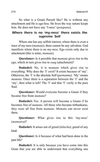 210 Aptavani-9
So what is a Gnani Purush like? He is without any
attachment and He is ego-less. He lives the way nature keeps
him. He does not have any ‘I-ness’ (potapanu).
Where there is no ‘my-ness’ there exists the
supreme Self
Where one has any selfish interest, where there is even a
trace of my-ness (mamata), there cannot be any salvation. God
manifests where there is no my-ness. Ego exists only due to
attachment (this is mine; mamata).
Questioner: Is it possible that mamata gives rise to the
ego, which in turn gives rise to raag (attachment)?
Dadashri: No, it is mamata which gives rise to
everything. Why does the ‘I’ exist? It exists because of ‘my’.
Otherwise, the ‘I’ is the absolute Self (parmatma). ‘My’ means
mamata. Once there is a separation between the ‘I’ and the
‘my’, then what is left? The ‘I’ and that ‘I’ verily is the pure
Soul.
Questioner: Would everyone become a Gnani if they
became free from mamata?
Dadashri: Yes. A person will become a Gnani if he
becomes free of mamata. All those who became tirthankaras,
they were all free from mamata. Mamata can never exist
there.
Questioner: What gives rise to this ‘my-ness’
(mamatva)?
Dadashri: It arises out of greed (lalacha); greed of any
kind.
Questioner: Is it because of what had been done in the
past life?
Dadashri: It is only because you have come into this
Gnan that you are able to understand that everything one
 